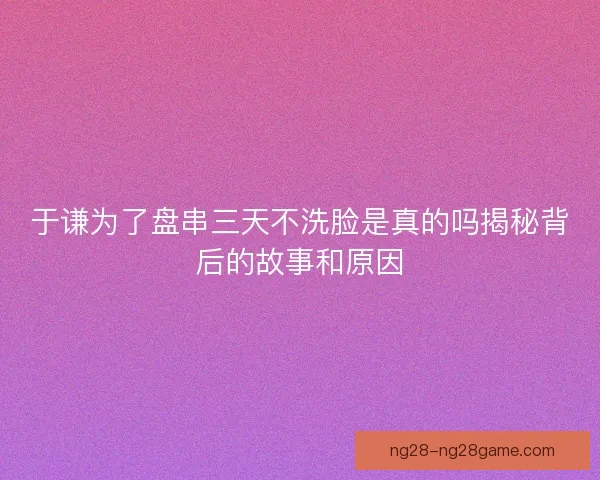 于谦为了盘串三天不洗脸是真的吗揭秘背后的故事和原因